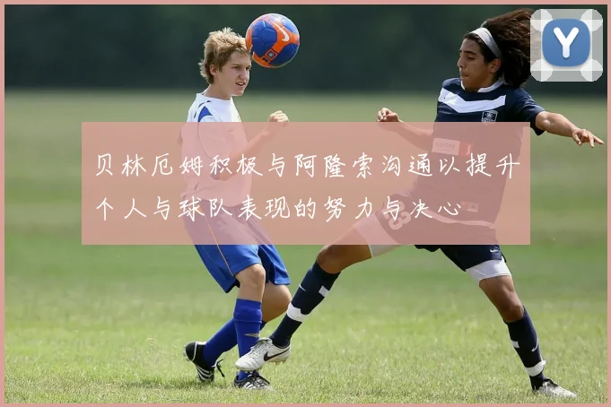 贝林厄姆积极与阿隆索沟通以提升个人与球队表现的努力与决心