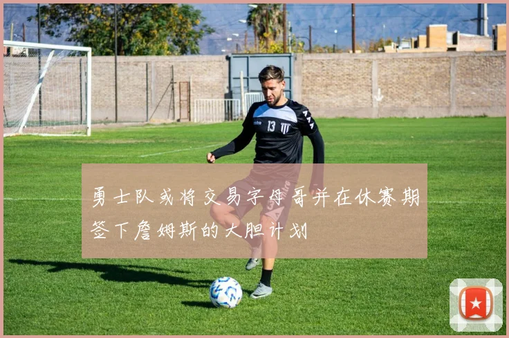 勇士队或将交易字母哥并在休赛期签下詹姆斯的大胆计划