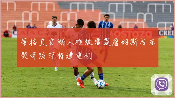 蒂格直言湖人难敌雷霆詹姆斯与东契奇防守将遭重创