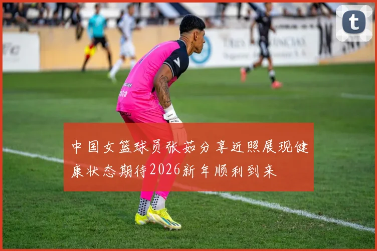 中国女篮球员张茹分享近照展现健康状态期待2026新年顺利到来