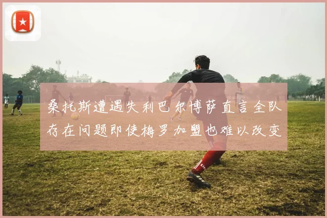 桑托斯遭遇失利巴尔博萨直言全队存在问题即使梅罗加盟也难以改变