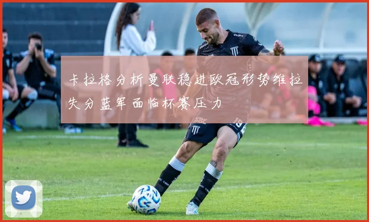 卡拉格分析曼联稳进欧冠形势维拉失分蓝军面临杯赛压力