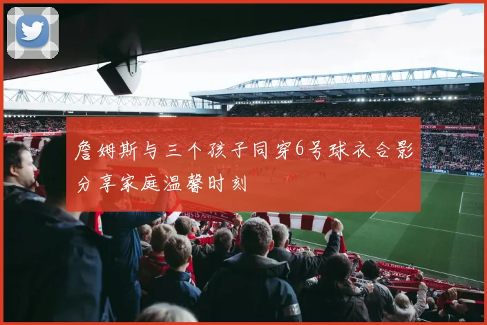 詹姆斯与三个孩子同穿6号球衣合影分享家庭温馨时刻