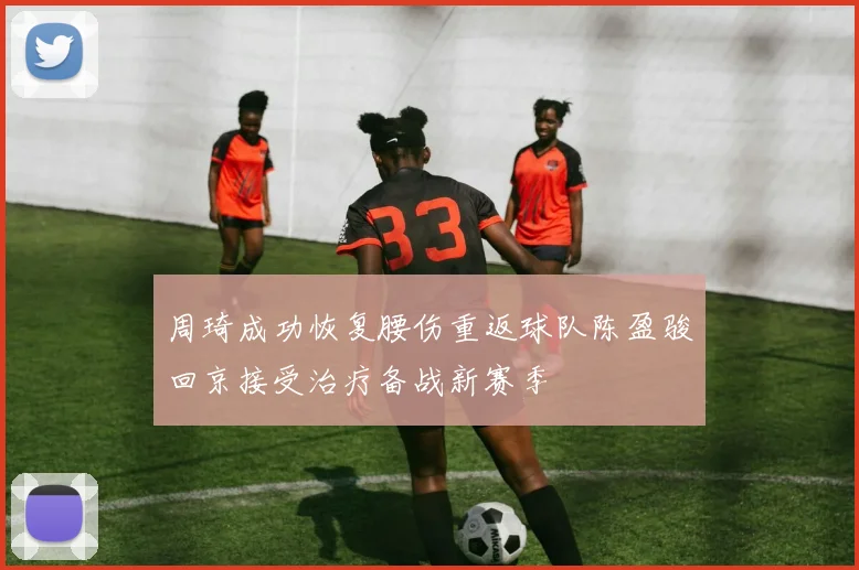 周琦成功恢复腰伤重返球队陈盈骏回京接受治疗备战新赛季