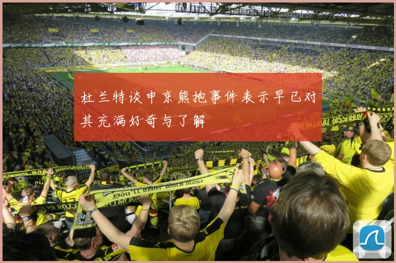 杜兰特谈申京熊抱事件表示早已对其充满好奇与了解