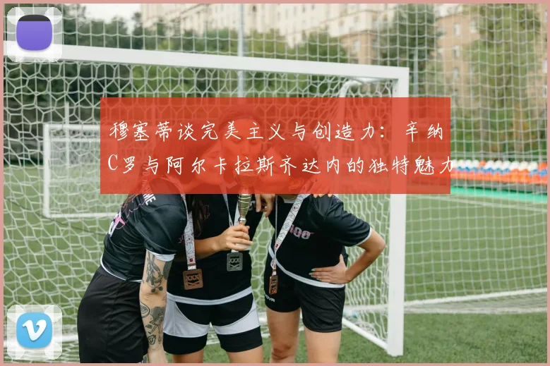 穆塞蒂谈完美主义与创造力：辛纳C罗与阿尔卡拉斯齐达内的独特魅力