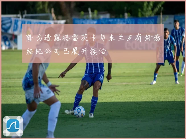 隆戈透露格雷茨卡与米兰互有好感经纪公司已展开接洽