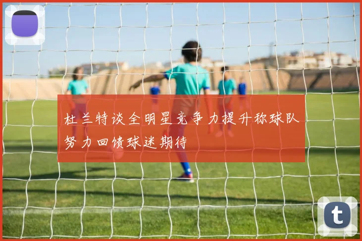 杜兰特谈全明星竞争力提升称球队努力回馈球迷期待