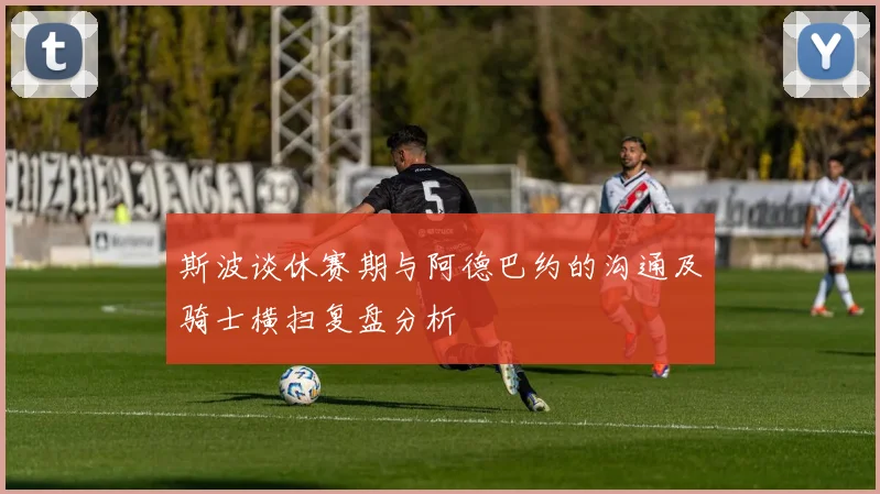 斯波谈休赛期与阿德巴约的沟通及骑士横扫复盘分析