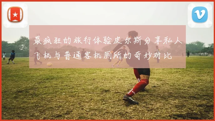 最疯狂的旅行体验皮尔斯分享私人飞机与普通客机厕所的奇妙对比