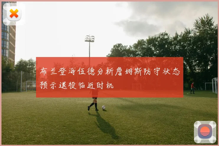 布兰登海伍德分析詹姆斯防守状态预示退役临近时机