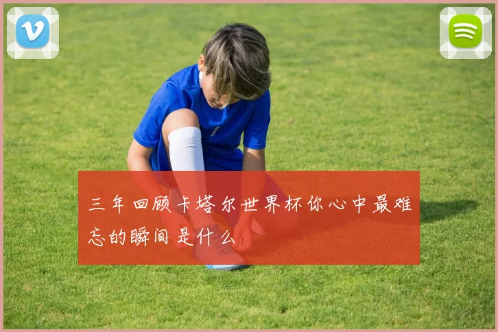 三年回顾卡塔尔世界杯你心中最难忘的瞬间是什么
