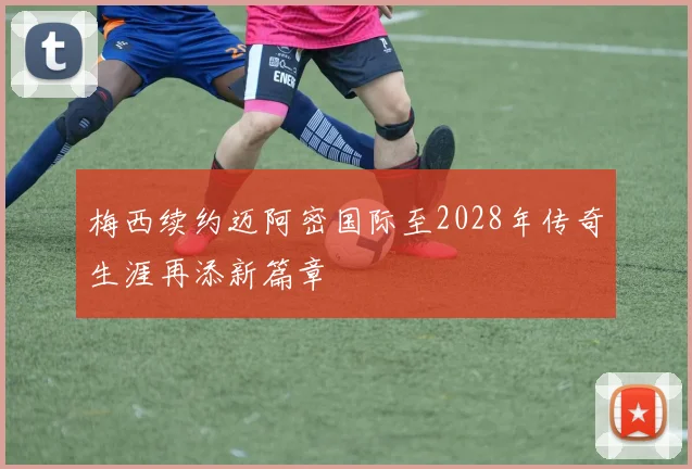 梅西续约迈阿密国际至2028年传奇生涯再添新篇章