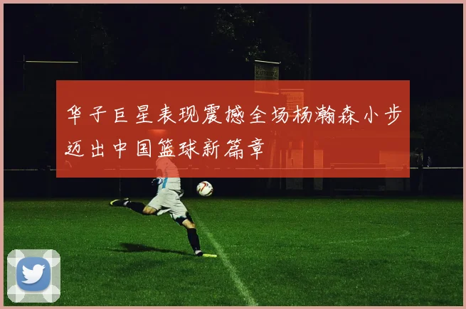 华子巨星表现震撼全场杨瀚森小步迈出中国篮球新篇章