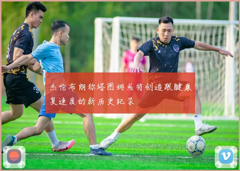 杰伦布朗称塔图姆或将创造跟腱康复速度的新历史纪录