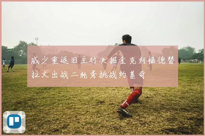 威少重返旧主对决掘金克利福德替拉文出战二轮秀挑战约基奇
