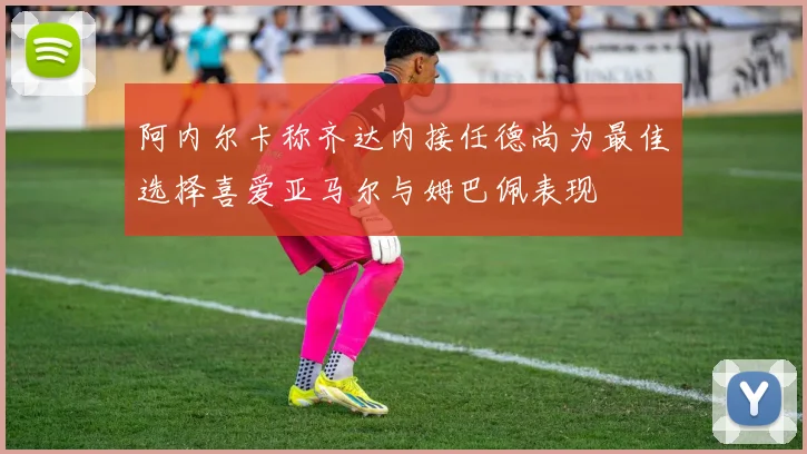 阿内尔卡称齐达内接任德尚为最佳选择喜爱亚马尔与姆巴佩表现