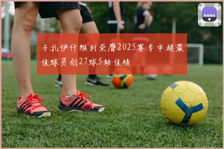 卡扎伊什维利荣膺2025赛季中超最佳球员创27球5助佳绩