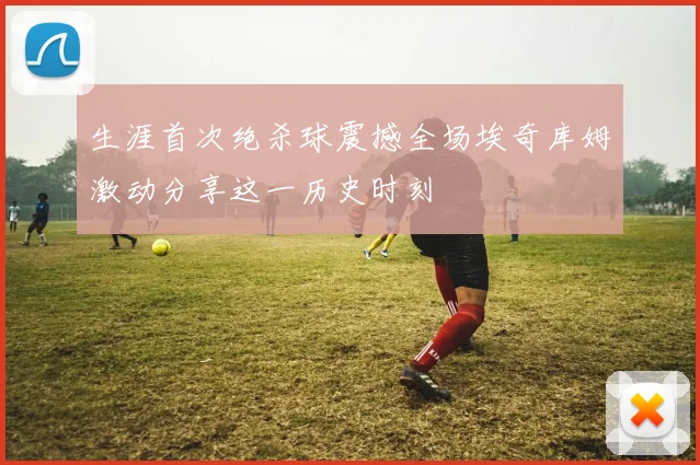生涯首次绝杀球震撼全场埃奇库姆激动分享这一历史时刻