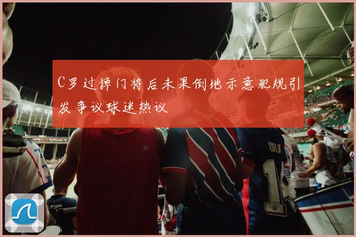 C罗过掉门将后未果倒地示意犯规引发争议球迷热议