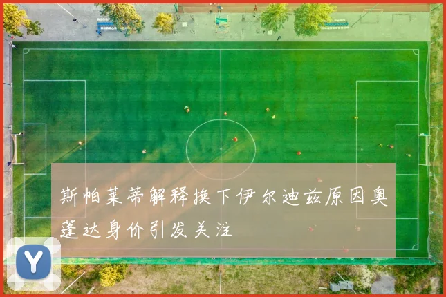 斯帕莱蒂解释换下伊尔迪兹原因奥蓬达身价引发关注