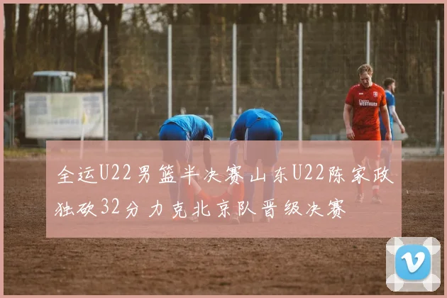 全运U22男篮半决赛山东U22陈家政独砍32分力克北京队晋级决赛
