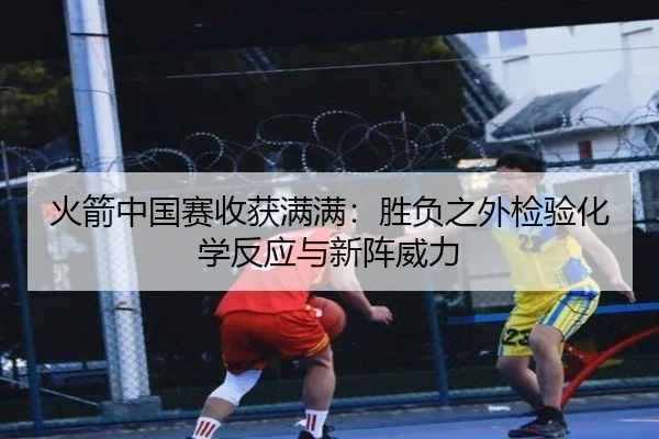 火箭中国赛收获满满：胜负之外检验化学反应与新阵威力 - YaboSports