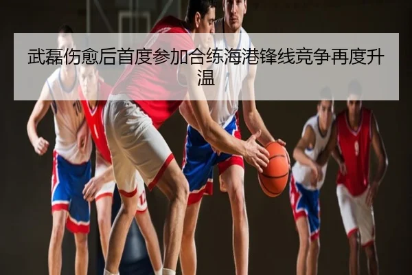武磊伤愈后首度参加合练海港锋线竞争再度升温（YaboSports）